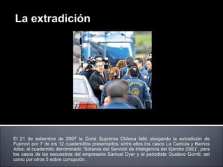 El 21 de setiembre de 2007 la Corte Suprema Chilena falló otorgando la extradición de Fujimori por 7 de los 12 cuadernillos presentados, entre ellos los casos La Cantuta y Barrios Altos; el cuadernillo denominado “Sótanos del Servicio de Inteligencia del Ejército (SIE)”, para los casos de los secuestros del empresario Samuel Dyer y el periodista Gustavo Gorriti; así como por otros 5 sobre corrupción. La extradición 