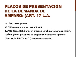 PLAZOS DE PRESENTACIÓN
DE LA DEMANDA DE
AMPARO: (ART. 17 L.A.
15 DÍAS. Plazo general
30 DÍAS (leyes y proced. extradición).
8 AÑOS (Sent. Def. Cond. en proceso penal que imponga prisión).
7 AÑOS (Actos privativos de propiedad o derechos agrarios)
EN CUALQUIER TIEMPO (casos de excepción).
 