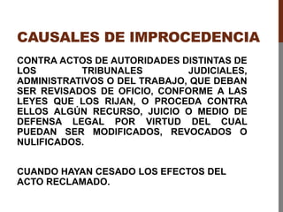 CAUSALES DE IMPROCEDENCIA
CONTRA ACTOS DE AUTORIDADES DISTINTAS DE
LOS TRIBUNALES JUDICIALES,
ADMINISTRATIVOS O DEL TRABAJO, QUE DEBAN
SER REVISADOS DE OFICIO, CONFORME A LAS
LEYES QUE LOS RIJAN, O PROCEDA CONTRA
ELLOS ALGÚN RECURSO, JUICIO O MEDIO DE
DEFENSA LEGAL POR VIRTUD DEL CUAL
PUEDAN SER MODIFICADOS, REVOCADOS O
NULIFICADOS.
CUANDO HAYAN CESADO LOS EFECTOS DEL
ACTO RECLAMADO.
 