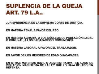 SUPLENCIA DE LA QUEJA
ART. 79 L.A..
JURISPRUDENCIA DE LA SUPREMA CORTE DE JUSTICIA.
EN MATERIA PENAL A FAVOR DEL REO.
EN MATERIA AGRARIA, A LOS NÚCLEOS DE POBLACIÓN EJIDAL
O COMUNAL, A LOS EJIDATARIOS Y COMUNEROS.
EN MATERIA LABORAL A FAVOR DEL TRABAJADOR.
EN FAVOR DE LOS MENORES DE EDAD O INCAPACES.
EN OTRAS MATERIAS (CIVIL O ADMINISTRATIVA), EN CASO DE
VIOLACIÓN MANIFIESTA DE LA LEY QUE LO HAYA DEJADO SIN
DEFENSA.
 