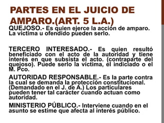 PARTES EN EL JUICIO DE
AMPARO.(ART. 5 L.A.)
QUEJOSO.- Es quien ejerce la acción de amparo.
La víctima u ofendido pueden serlo.
TERCERO INTERESADO.- Es quien resultó
beneficiado con el acto de la autoridad y tiene
interés en que subsista el acto. (contraparte del
quejoso). Puede serlo la víctima, el indiciado o el
M. Pco.
AUTORIDAD RESPONSABLE.- Es la parte contra
la cual se demanda la protección constitucional.
(Demandado en el J. de A.) Los particulares
pueden tener tal carácter cuando actuan como
autoridad.
MINISTERIO PÚBLICO.- Interviene cuando en el
asunto se estime que afecta al interés público.
 