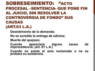 SOBRESEIMIENTO: “ACTO
PROCESAL –SENTENCIA- QUE PONE FIN
AL JUICIO, SIN RESOLVER LA
CONTROVERSIA DE FONDO” SUS
CAUSAS
(ART.63 L.A.)
Desistimiento de la demanda;
No se acredite la entrega de edictos;
Muerte del quejoso;
Cuando apareciere alguna causa de
improcedencia; (art. 61 L.A.)
Cuando no exista el acto reclamado o no se
probara su existencia.
 