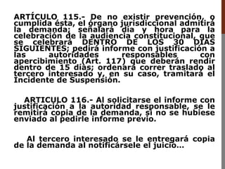 ARTÍCULO 115.- De no existir prevención, o
cumplida ésta, el órgano jurisdiccional admitirá
la demanda; señalará día y hora para la
celebración de la audiencia constitucional, que
se celebrará DENTRO DE LOS 30 DIAS
SIGUIENTES; pedirá informe con justificación a
las autoridades responsables con
apercibimiento (Art. 117) que deberán rendir
dentro de 15 días; ordenará correr traslado al
tercero interesado y, en su caso, tramitará el
Incidente de Suspensión.
ARTICULO 116.- Al solicitarse el informe con
justificación a la autoridad responsable, se le
remitirá copia de la demanda, si no se hubiese
enviado al pedirle informe previo.
Al tercero interesado se le entregará copia
de la demanda al notificársele el juicio…
 