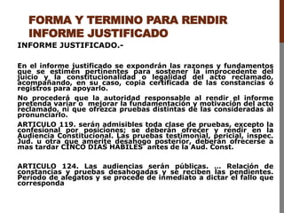 FORMA Y TERMINO PARA RENDIR
INFORME JUSTIFICADO
INFORME JUSTIFICADO.-
En el informe justificado se expondrán las razones y fundamentos
que se estimen pertinentes para sostener la improcedente del
juicio y la constitucionalidad o legalidad del acto reclamado,
acompañando, en su caso, copia certificada de las constancias o
registros para apoyarlo.
No procederá que la autoridad responsable al rendir el informe
pretenda variar o mejorar la fundamentación y motivación del acto
reclamado, ni que ofrezca pruebas distintas de las consideradas al
pronunciarlo.
ARTICULO 119. serán admisibles toda clase de pruebas, excepto la
confesional por posiciones; se deberán ofrecer y rendir en la
Audiencia Constitucional. Las pruebas testimonial, pericial, inspec.
Jud. u otra que amerite desahogo posterior, deberán ofrecerse a
mas tardar CINCO DIAS HABILES antes de la Aud. Const.
ARTICULO 124. Las audiencias serán públicas. … Relación de
constancias y pruebas desahogadas y se reciben las pendientes.
Período de alegatos y se procede de inmediato a dictar el fallo que
corresponda
 