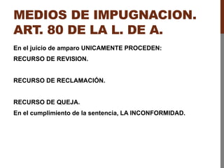 MEDIOS DE IMPUGNACION.
ART. 80 DE LA L. DE A.
En el juicio de amparo UNICAMENTE PROCEDEN:
RECURSO DE REVISION.
RECURSO DE RECLAMACIÓN.
RECURSO DE QUEJA.
En el cumplimiento de la sentencia, LA INCONFORMIDAD.
 