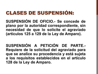 CLASES DE SUSPENSIÓN:
SUSPENSIÓN DE OFICIO.- Se concede de
plano por la autoridad correspondiente, sin
necesidad de que lo solicite el agraviado
(artículos 125 a 129 de la Ley de Amparo).
SUSPENSIÓN A PETICIÓN DE PARTE.-
Requiere de la solicitud del agraviado para
que se analice su procedencia y está sujeta
a los requisitos establecidos en el artículo
128 de la Ley de Amparo.
 