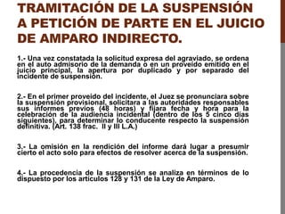 TRAMITACIÓN DE LA SUSPENSIÓN
A PETICIÓN DE PARTE EN EL JUICIO
DE AMPARO INDIRECTO.
1.- Una vez constatada la solicitud expresa del agraviado, se ordena
en el auto admisorio de la demanda o en un proveído emitido en el
juicio principal, la apertura por duplicado y por separado del
incidente de suspensión.
2.- En el primer proveído del incidente, el Juez se pronunciara sobre
la suspensión provisional, solicitara a las autoridades responsables
sus informes previos (48 horas) y fijara fecha y hora para la
celebración de la audiencia incidental (dentro de los 5 cinco días
siguientes), para determinar lo conducente respecto la suspensión
definitiva. (Art. 138 frac. II y III L.A.)
3.- La omisión en la rendición del informe dará lugar a presumir
cierto el acto solo para efectos de resolver acerca de la suspensión.
4.- La procedencia de la suspensión se analiza en términos de lo
dispuesto por los artículos 128 y 131 de la Ley de Amparo.
 