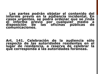 Las partes podrán objetar el contenido del
informe previo en la audiencia incidental. En
casos urgentes, se podrá ordenar que se rinda
el informe previo por cualquier medio a
disposición de las oficinas públicas de
comunicaciones.
Art. 141. Celebración de la audiencia sólo
respecto de las autoridades residentes en el
lugar de residencia, a reserva de celebrar la
que corresponda a las autoridades foráneas.
 