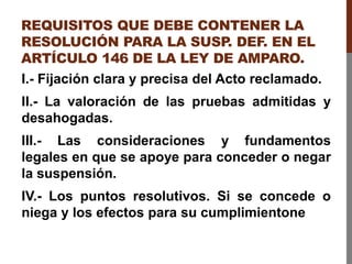 REQUISITOS QUE DEBE CONTENER LA
RESOLUCIÓN PARA LA SUSP
. DEF. EN EL
ARTÍCULO 146 DE LA LEY DE AMPARO.
I.- Fijación clara y precisa del Acto reclamado.
II.- La valoración de las pruebas admitidas y
desahogadas.
III.- Las consideraciones y fundamentos
legales en que se apoye para conceder o negar
la suspensión.
IV.- Los puntos resolutivos. Si se concede o
niega y los efectos para su cumplimientone
 