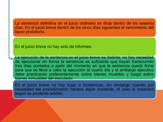 La sentencia definitiva en el juicio ordinario se dicta dentro de los sesenta
días. En el juicio breve dentro de los cinco días siguientes al vencimiento del
lapso probatorio.
En el juicio breve no hay acto de Informes.
La ejecución de la sentencia en el juicio breve es distinta, no hay necesitad
de ejecutoriar en forma la sentencia es suficiente que hayan transcurrido
tres días contados a partir del momento en que la sentencia quedó firme
para que se lleve a cabo la ejecución al cuarto día y el embargo ejecutivo
debe practicarse preferentemente sobre bienes muebles y luego sobre
bienes inmuebles del ejecutado.
En el juicio breve no hay lugar a incidencias, sin embargo cuando por
necesidad del procedimiento naciera algún incidente, el Juez lo resolverá
según su prudente arbitrio.
 