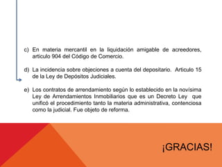 c) En materia mercantil en la liquidación amigable de acreedores,
articulo 904 del Código de Comercio.
d) La incidencia sobre objeciones a cuenta del depositario. Articulo 15
de la Ley de Depósitos Judiciales.
e) Los contratos de arrendamiento según lo establecido en la novísima
Ley de Arrendamientos Inmobiliarios que es un Decreto Ley que
unificó el procedimiento tanto la materia administrativa, contenciosa
como la judicial. Fue objeto de reforma.
¡GRACIAS!
 
