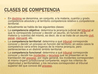 CLASES DE COMPETENCIAEn doctrina se denomina, en conjunto, a la materia, cuantía y grado, competencia absoluta y al territorio competencia relativa o competencia territorial.Actualmente se habla de las siguientes clases:La competencia objetiva: determina la jerarquía judicial del tribunal al que le corresponde conocer y decidir un asunto, en función de la materia (y cuantía) del mismo, es decir, de si se trata de un asunto civil, penal, mercantil, etc.La competencia territorial: determina a qué tribunal corresponde conocer y decidir un proceso en función del territorio; en estos casos la competencia varía entre órganos de la misma jerarquía, pero pertenecientes a un distinto ámbito territorial.La competencia funcional: determina a qué tribunal corresponde conocer y decidir los incidentes y recursos que se presenten en la tramitación del proceso; por regla general, los incidentes corresponden al mismo órgano jurisdiccional competente, según los criterios de objetividad y territorialidad, y los recursos corresponden al tribunal superior del que conoce del proceso.
