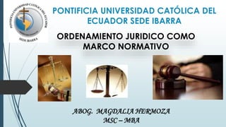 PONTIFICIA UNIVERSIDAD CATÓLICA DEL
ECUADOR SEDE IBARRA
ABOG. MAGDALIA HERMOZA
MSC – MBA
ORDENAMIENTO JURIDICO COMO
MARCO NORMATIVO
 