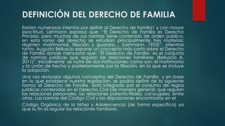 DEFINICIÓN DEL DERECHO DE FAMILIA
Existen numerosos intentos por definir al Derecho de Familia1 y con mayor
exactitud, Lehmann expresa que: “El Derecho de Familia es Derecho
Privado, pero muchas de sus normas tiene contenido de orden público,
en esta rama del derecho se estudian principalmente tres materias:
régimen matrimonial, filiación y guardas… (Lehmann, 1953)”. Mientras
tanto, Augusto Belluscio expone un concepto más corto sobre el Derecho
de Familia donde menciona que: “El Derecho de Familia es el conjunto
de normas jurídicas que regulan las relaciones familiares (Belluscio A,
2011)”. Inicialmente se nutre de dos instituciones; como son: el matrimonio
y la unión de hecho y posteriormente por la filiación, en la que se incluye
la adopción.
Una vez revisados algunos conceptos del Derecho de Familia y en base
en lo que establece nuestra legislación, se podría definir de la siguiente
forma: el Derecho de Familia está integrado por el conjunto de reglas
jurídicas contenidas en el Derecho Civil (de manera general) que regulan
las relaciones personales, las relaciones parento-filiales, conyugales, entre
otros. Las normas del Código Civil y las disposiciones encontradas en el
Código Orgánico de la Niñez y Adolescencia (de forma específica) ya
que su fin es regular las relaciones familiares.
 
