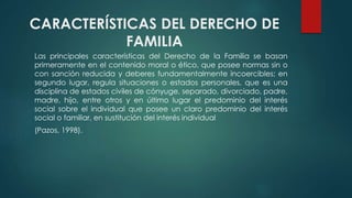 CARACTERÍSTICAS DEL DERECHO DE
FAMILIA
Las principales características del Derecho de la Familia se basan
primeramente en el contenido moral o ético, que posee normas sin o
con sanción reducida y deberes fundamentalmente incoercibles; en
segundo lugar, regula situaciones o estados personales, que es una
disciplina de estados civiles de cónyuge, separado, divorciado, padre,
madre, hijo, entre otros y en último lugar el predominio del interés
social sobre el individual que posee un claro predominio del interés
social o familiar, en sustitución del interés individual
(Pazos, 1998).
 