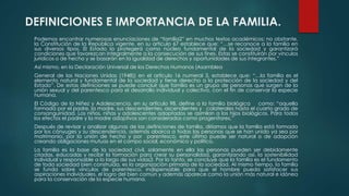 DEFINICIONES E IMPORTANCIA DE LA FAMILIA.
Podemos encontrar numerosas enunciaciones de “familia2” en muchos textos académicos; no obstante,
la Constitución de la República vigente, en su artículo 67 establece que: “…se reconoce a la familia en
sus diversos tipos. El Estado la protegerá como núcleo fundamental de la sociedad y garantizará
condiciones que favorezcan integralmente a la consecución de sus fines. Estas se constituirán por vínculos
jurídicos o de hecho y se basarán en la igualdad de derechos y oportunidades de sus integrantes.”
Así mismo, en la Declaración Universal de los Derechos Humanos (Asamblea
General de las Naciones Unidas (1948)) en el artículo 16 numeral 3, establece que: “…la familia es el
elemento natural y fundamental de la sociedad y tiene derecho a la protección de la sociedad y del
Estado”. De estas definiciones se puede concluir que familia es un grupo de personas que surgen de la
unión sexual y del parentesco para el desarrollo individual y colectivo, con el fin de conservar la especie
humana.
El Código de la Niñez y Adolescencia, en su artículo 98, define a la familia biológica como: “aquella
formada por el padre, la madre, sus descendientes, ascendientes y colaterales hasta el cuarto grado de
consanguinidad. Los niños, niñas y adolescentes adoptados se asimilan a los hijos biológicos. Para todos
los efectos el padre y la madre adoptivos son considerados como progenitores.”
Después de revisar y analizar algunas de las definiciones de familia, diríamos que la familia está formada
por los cónyuges y su descendencia, además abarca a todas las personas que se han unido ya sea por
matrimonio, por la unión de hecho y por parentesco, este último puede ser natural o de adopción
creando obligaciones mutuas en el campo social, económico y político.
La familia es la base de la sociedad civil, solamente en ella las personas pueden ser debidamente
criadas, educadas y recibir la formación para crear su personalidad, garantizando así, la sostenibilidad
individual y responsable a lo largo de sus vidas3. Por lo tanto, se concluye que la familia es el fundamento
de toda sociedad bien construida, es la organización primaria de la sociedad. Al mismo tiempo, la familia
se funda sobre vínculos de parentesco, indispensable para que el hombre pueda satisfacer sus
aspiraciones individuales, el logro del bien común y además aparece como la unión más natural e idónea
para la conservación de la especie humana.
 