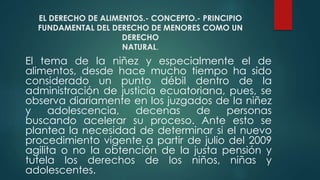 EL DERECHO DE ALIMENTOS.- CONCEPTO.- PRINCIPIO
FUNDAMENTAL DEL DERECHO DE MENORES COMO UN
DERECHO
NATURAL.
El tema de la niñez y especialmente el de
alimentos, desde hace mucho tiempo ha sido
considerado un punto débil dentro de la
administración de justicia ecuatoriana, pues, se
observa diariamente en los juzgados de la niñez
y adolescencia, decenas de personas
buscando acelerar su proceso. Ante esto se
plantea la necesidad de determinar si el nuevo
procedimiento vigente a partir de julio del 2009
agilita o no la obtención de la justa pensión y
tutela los derechos de los niños, niñas y
adolescentes.
 