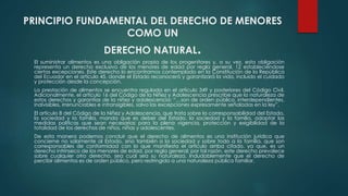 PRINCIPIO FUNDAMENTAL DEL DERECHO DE MENORES
COMO UN
DERECHO NATURAL.
El suministrar alimentos es una obligación propia de los progenitores y, a su vez, esta obligación
representa un derecho exclusivo de los menores de edad por regla general, 12 estableciéndose
ciertas excepciones. Este derecho lo encontramos contemplado en la Constitución de la República
del Ecuador en el artículo 45, donde el Estado reconocerá y garantizará la vida, incluido el cuidado
y protección desde la concepción.
La prestación de alimentos se encuentra regulada en el artículo 349 y posteriores del Código Civil.
Adicionalmente, el artículo 16 del Código de la Niñez y Adolescencia prescribe que la naturaleza de
estos derechos y garantías de la niñez y adolescencia: “…son de orden público, interdependientes,
indivisibles, irrenunciables e intransigibles, salvo las excepciones expresamente señaladas en la ley”.
El artículo 8 del Código de la Niñez y Adolescencia, que trata sobre la corresponsabilidad del Estado,
la sociedad y la familia, manda que es deber del Estado, la sociedad y la familia, adoptar las
medidas políticas que sean necesarias para la plena vigencia, protección y exigibilidad de la
totalidad de los derechos de niños, niñas y adolescentes.
De esta manera podemos concluir que el derecho de alimentos es una institución jurídica que
concierne no solamente al Estado, sino también a la sociedad y sobre todo a la familia, que son
corresponsables de conformidad con lo que manifiesta el artículo arriba citado, ya que, es un
derecho intrínseco de los menores de edad, por regla general; por tal razón, este derecho prevalece
sobre cualquier otro derecho, sea cual sea su naturaleza. Indudablemente que el derecho de
percibir alimentos es de orden público, pero restringido a una naturaleza pública familiar.
 
