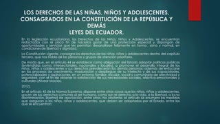 LOS DERECHOS DE LAS NIÑAS, NIÑOS Y ADOLESCENTES,
CONSAGRADOS EN LA CONSTITUCIÓN DE LA REPÚBLICA Y
DEMÁS
LEYES DEL ECUADOR.
En la legislación ecuatoriana, los Derechos de las Niñas, Niños y Adolescentes, se encuentran
redactados con el único fin de hacerlos gozar de una protección especial y dispongan de
oportunidades y servicios que les permitan desarrollarse felizmente en forma sana y normal, en
condiciones de libertad y dignidad.
La Constitución vigente, consagra los derechos de las niñas, niños y adolescentes dentro del capítulo
tercero, que nos habla de las personas y grupos de atención prioritaria.
De modo que, en el artículo 44 se establece como obligación del Estado adoptar políticas públicas
(entendidas como: intersectoriales, nacionales y locales), a promover el desarrollo integral de los
niños, niñas y adolescentes y sus derechos prevalecerán las demás personas; además de enfocarse
en los procesos de crecimiento, maduración y despliegue de su intelecto y de sus capacidades,
potencialidades y aspiraciones, en un entorno familiar, escolar, social y comunitario de afectividad y
seguridad, con el fin de obtener la satisfacción de sus necesidades sociales, afectivo-emocionales y
culturales (Alvear Macías,
2012).
En el artículo 45 de la Norma Suprema, dispone entre otras cosas que los niños, niñas y adolescentes,
gocen de los derechos comunes al ser humano, como son el derecho a la vida, a la libertad, a la no
discriminación, libertad de asociación, entre otros. No obstante, el artículo 46 enumera las medidas
que aseguran a los niños, niñas y adolescentes, que deben ser adoptadas por el Estado, entre las
que se encuentran:
 
