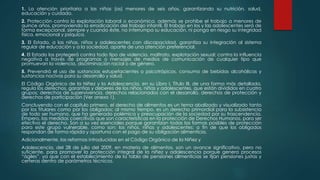 1. La atención prioritaria a las niñas (os) menores de seis años, garantizando su nutrición, salud,
educación y cuidado.
2. Protección contra la explotación laboral o económica, además se prohíbe el trabajo a menores de
quince años, promoviendo la erradicación del trabajo infantil. El trabajo en los y las adolescentes será de
forma excepcional, siempre y cuando éste, no interrumpa su educación, ni ponga en riesgo su integridad
física, emocional y psíquica.
3. El Estado, a las niñas, niños y adolescentes con discapacidad, garantiza su integración al sistema
regular de educación y a la sociedad, aparte de una atención preferencial.
4. El Estado los protegerá contra todo tipo de violencia, maltrato, explotación sexual; contra la influencia
negativa a través de programas o mensajes de medios de comunicación de cualquier tipo que
promuevan la violencia, discriminación racial o de género.
5. Prevendrá el uso de sustancias estupefacientes o psicotrópicos, consumo de bebidas alcohólicas y
sustancias nocivas para su desarrollo y salud.
El Código Orgánico de la Niñez y la Adolescencia, en su Libro I, Título III, de una forma más detallada,
regula los derechos, garantías y deberes de los niños, niñas y adolescentes, que están divididos en cuatro
grupos: derechos de supervivencia, derechos relacionados con el desarrollo, derechos de protección y
derechos de participación (Ver anexo 1).
Concluyendo con el capítulo primero, el derecho de alimentos es un tema abalizado y visualizado tanto
por los titulares como por los obligados; al mismo tiempo, es un derecho primordial para la subsistencia
de todo ser humano, que ha generado polémica y preocupación de la sociedad por su trascendencia.
Empero, las medidas coercitivas que son características en la protección de Derechos Humanos, para ser
efectivo el derecho. Son a su vez esenciales porque garantizan todas las formas posibles de protección
para este grupo vulnerable, como son: los niños, niñas y adolescentes; a fin de que los obligados
respondan de forma rápida y oportuna con el pago de su obligación alimenticia.
Adicionalmente, las reformas introducidas en el Código Orgánico de la Niñez y
Adolescencia, del 28 de julio del 2009, en materia de alimentos, son un avance significativo, pero no
suficiente, para promover la protección integral de la niñez y adolescencia porque genera procesos
“ágiles”, ya que con el establecimiento de la tabla de pensiones alimenticias se fijan pensiones justas y
certeras dentro de parámetros técnicos.
 