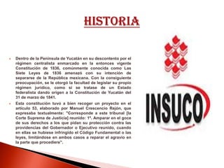  Dentro de la Península de Yucatán en su descontento por el
régimen centralista enmarcado en la entonces vigente
Constitución de 1836, comúnmente conocida como Las
Siete Leyes de 1836 amenazó con su intención de
separarse de la República mexicana. Con la consiguiente
preocupación, se le otorgó la facultad de legislar su propio
régimen jurídico, como si se tratase de un Estado
federalista dando origen a la Constitución de Yucatán del
31 de marzo de 1841.
 Esta constitución tuvo a bien recoger un proyecto en el
artículo 53, elaborado por Manuel Crescencio Rejón, que
expresaba textualmente: "Corresponde a este tribunal [la
Corte Suprema de Justicia] reunido: 1º. Amparar en el goce
de sus derechos a los que pidan su protección contra las
providencias del Gobernador o Ejecutivo reunido, cuando
en ellas se hubiese infringido el Código Fundamental o las
leyes, limitándose en ambos casos a reparar el agravio en
la parte que procediere".
 