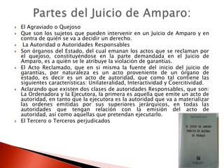  El Agraviado o Quejoso
 Que son los sujetos que pueden intervenir en un Juicio de Amparo y en
contra de quién se va a decidir un derecho.
 La Autoridad o Autoridades Responsables
 Son órganos del Estado, del cual emanan los actos que se reclaman por
el quejoso, constituyéndose en la parte demandada en el Juicio de
Amparo, es a quién se le atribuye la violación de garantías.
 El Acto Reclamado, que en si misma la fuente del inicio del juicio de
garantías, por naturaleza es un acto proveniente de un órgano de
estado, es decir es un acto de autoridad, que como tal contiene las
siguientes características: Unilateralidad, Interactividad y Coercitividad.
 Aclarando que existen dos clases de autoridades Responsables, que son:
La Ordenadora y la Ejecutora, la primera es aquella que emite un acto de
autoridad, en tanto que la ejecutora es la autoridad que va a materializar
las ordenes emitidas por sus superiores jerárquicos, en todas las
autoridades que tengan relación con la emisión del acto de
autoridad, así como aquellas que pretendan ejecutarlo.
 El Tercero o Terceros perjudicados
 