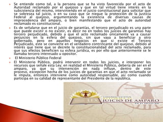  Se entiende como tal, a la persona que se ha visto favorecida por el acto de
Autoridad reclamado por el quejoso y que en tal virtud tiene interés en la
subsistencia del mismo, interviniendo en el juicio constitucional para solicitar que
se sobresea tal juicio, o en su caso que se niegue la protección de la Justicia
Federal al quejoso, argumentando la existencia de diversas causas de
improcedencia del amparo, o bien manifestando que el acto de autoridad
reclamado es constitucional.
 Es de señalarse que en el juicio de garantías, el tercero perjudicado es una parte
que puede existir o no existir, es decir no en todos los juicios de garantías hay
tercero perjudicado, debido a que el acto reclamado únicamente va a causar
perjuicios en la esfera del quejoso, sin que vaya a beneficiar a otro
gobernado, pero en aquellos negocios en que si existe el Tercero
Perjudicado, este se convierte en el verdadero contrincante del quejoso, debido al
interés que tiene que se decrete la constitucionalidad del acto reclamado, para
que sus efectos beneficien su esfera jurídica, es por ello que anteriormente se le
llamaba tercero interesado u opositor.
 El Ministerio Público Federal
 El Ministerio Público, podrá intervenir en todos los juicios, e interponer los
recursos que señale esta Ley; en realidad el Ministerio Público, debería de ser en el
amparo, ya que su intervención en nada influye, dentro de este
proceso, excepción hecha de los juicios de garantías en que el acto reclamado se
le imputa, entonces interviene como autoridad responsable, así como cuando
participa en su calidad de representante del Presidente de la república.
 