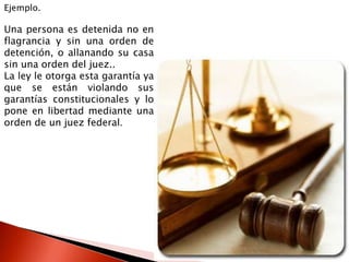Ejemplo.
Una persona es detenida no en
flagrancia y sin una orden de
detención, o allanando su casa
sin una orden del juez..
La ley le otorga esta garantía ya
que se están violando sus
garantías constitucionales y lo
pone en libertad mediante una
orden de un juez federal.
 