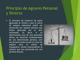 Principio de Agravio Personal
y Directo
 El principio de instancia de parte
agraviada se refiere a que el juicio
de amparo solamente podrá ser
promovido por aquella persona que
siente agraviada por el acto
reclamado. Es decir, si un
determinado acto de una autoridad
afecta los derechos fundamentales
de una determinada persona, solo
esa persona podrá acudir al juicio de
amparo para el efecto de
impugnarlo, siendo improcedente el
amparo que sea promovido por una
persona diversa.
 