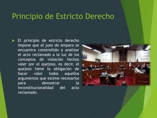 Principio de Estricto Derecho
 El principio de estricto derecho
impone que el juez de amparo se
encuentra constreñido a analizar
el acto reclamado a la luz de los
conceptos de violación hechos
valer por el quejoso, es decir, el
quejoso tiene la obligación de
hacer valer todos aquellos
argumentos que estime necesarios
para demostrar la
inconstitucionalidad del acto
reclamado.
 