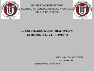 UNIVERSIDAD FERMIN TORO
FACULTAD DE CIENCIAS JURIDICAS Y POLITICAS
ESCUELA DE DERECHO
JUICIO DECLARATIVO DE PRESCRIPCION,
LA OFERTA REAL Y EL DEPOSITO
JOSE LENIN CUICAS SEQUERA
CI: 14.093.133
Barquisimeto, Marzo 2018
 