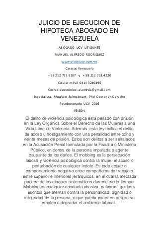JUICIO DE EJECUCION DE
HIPOTECA ABOGADO EN
VENEZUELA
ABOGADO UCV LITIGANTE
MANUEL ALFREDO RODRIGUEZ
www.protejase.com.ve
Caracas Venezuela
+ 58 212 753.9207 y + 58 212 753.4220
Celular móvil 0414 3240495
Correo electrónico: asomivis@gmail.com
Especialista, Magister Scientiarum, Phd Doctor en Derecho
Postdoctorado UCV 2016
YEISON
El delito de violencia psicológica está penado con prisión
en la Ley Orgánica Sobre el Derecho de las Mujeres a una
Vida Libre de Violencia. Además, esta ley tipifica el delito
de acoso u hostigamiento con una penalidad entre ocho y
veinte meses de prisión. Estos son delitos a ser señalados
en la Acusación Penal formulada por la Fiscalía o Ministerio
Público, en contra de la persona imputada o agente
causante de los daños. El mobbing es la persecución
laboral y violencia psicológica contra la mujer, el acoso o
perturbación de cualquier índole. Es todo actuar o
comportamiento negativo entre compañeros de trabajo o
entre superior e inferiores jerárquicos, en el cual la afectada
padece de los ataques sistemáticos durante cierto tiempo.
Mobbing es cualquier conducta abusiva, palabras, gestos y
escritos que atentan contra la personalidad, dignidad o
integridad de la persona, o que pueda poner en peligro su
empleo o degradar el ambiente laboral.
 