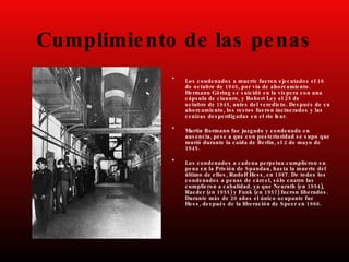 Cumplimiento de las penas
• 16
Los condenados a muerte fueron ejecutados el
1946, .
de octubre de por vía de ahorcamiento
Hermann Göring s e s uicidó en la vís pera con una
, 25
cáps ula de cianuro y Robert Ley el de
1945, .
octubre de antes del veredicto Des pués de s u
,
ahorcamiento los res tos fueron incinerados y las
.
cenizas des perdigadas en el río Is ar
• Martin Bormann fue juzgado y condenado en
,
aus encia pes e a que con pos terioridad s e s upo que
, 2
murió durante la caída de Berlín el de mayo de
1945.
• Los condenados a cadena perpetua cumplieron s u
,
pena en la Pris ión de Spandau has ta la muerte del
, , 1987.
último de ellos Rudolf Hes s en De todos los
,
condenados a penas de cárcel s ólo cuatro las
, ( 1954),
cumplieron a cabalidad ya que Neurath en
( 1955) ( 1957) .
Raeder en y Funk en fueron liberados
20
Durante más de años el único ocupante fue
, 1966.
Hes s des pués de la liberación de Speer en
 