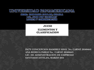 UNIVERSIDAD PANAMERICANA
SEDE: SANTIAGO ATITLAN, SOLOLA
LIC. JUAN POP CHAVAJAY
LOGICA Y COMUNICACIÓN

JUCIO
ELEMENTOS Y
CLASIFICACION

PATY CONCEPCION RAMIREZ SISAY No. CARNÉ 201404641
ANA REBECA PABLO No. CARNÉ 201404643
LIC. DE ADMINISTRACION DE EMPRESAS
SANTIAGO ATITLAN, MARZO 2014

 