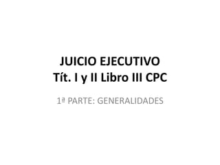 JUICIO EJECUTIVO
Tít. I y II Libro III CPC
1ª PARTE: GENERALIDADES
 