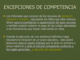 EXCEPCIONES DE COMPETENCIA Los tribunales que conocen de los recursos de  apelación,  casación y revisión ,  ejecutarán los fallos que ellos mismos dicten  para la tramitación o sustanciación de esos recursos  y también podrán ordenar el pago de las costas adeudadas a los funcionarios que hayan intervenido en ellos.  Cuando la ejecución de una sentencia definitiva haga necesario la iniciación de un juicio ejecutivo,  éste podrá deducirse  ante el mismo tribunal  que la dictó en primera o única instancia  o ante el tribunal competente conforme a las reglas generales,  a elección del ejecutante.  