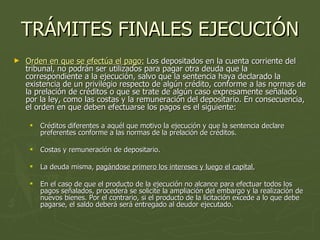 TRÁMITES FINALES EJECUCIÓN Orden en que se efectúa el pago:  Los depositados en la cuenta corriente del tribunal, no podrán ser utilizados para pagar otra deuda que la correspondiente a la ejecución, salvo que la sentencia haya declarado la existencia de un privilegio respecto de algún crédito, conforme a las normas de la prelación de créditos o que se trate de algún caso expresamente señalado por la ley, como las costas y la remuneración del depositario. En consecuencia, el orden en que deben efectuarse los pagos es el siguiente:  Créditos diferentes a aquél que motivo la ejecución y que la sentencia declare preferentes conforme a las normas de la prelación de créditos.  Costas y remuneración de depositario.  La deuda misma,  pagándose primero los intereses y luego el capital.   En el caso de que el producto de la ejecución no alcance para efectuar todos los pagos señalados, procederá se solicite la ampliación del embargo y la realización de nuevos bienes. Por el contrario, si el producto de la licitación excede a lo que debe pagarse, el saldo deberá será entregado al deudor ejecutado.  