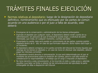 TRÁMITES FINALES EJECUCIÓN Normas relativas al depositario:  luego de la designación de depositario definitivo, nombramiento que es efectuado por las partes de común acuerdo en una audiencia o por el juez a falta de acuerdo, este deberá: Encargarse de la conservación y administración de los bienes embargados.  Expirado el depósito por cualquier razón, el depositario deberá rendir cuenta de su administración, sin perjuicio de que el tribunal le pueda exigir, a solicitud de parte interesada, que rinda, en cualquier momento, cuentas parciales.  Presentada la cuenta, ésta será puesta en conocimiento de las partes, quienes podrán objetarla dentro de 6.  día; en caso de que formulen objeción, dicho reparo dará lugar a un incidente;  El depositario deberá consignar en la cuenta corriente del tribunal los fondos líquidos que obtenga de los bienes en depósito y, en caso de mora en efectuar este depósito, deberá pagar los intereses corrientes.  El depositario tendrá derecho a remuneración, la que será determinada por el juez al momento de pronunciarse sobre la rendición de cuentas, para lo cual éste tendrá en consideración la responsabilidad y el trabajo que el cargo a impuesto al depositario.  No tiene derecho a esta remuneración, si ha incurrido en dolo o culpa grave y además aquellos cuya labor se limita a retener de las remuneraciones del ejecutado la parte embargable de ellas a disposición del tribunal.  