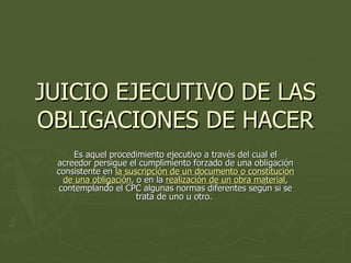 JUICIO EJECUTIVO DE LAS OBLIGACIONES DE HACER Es aquel procedimiento ejecutivo a través del cual el acreedor persigue el cumplimiento forzado de una obligación consistente en  la suscripción de un documento o constitución de una obligación , o en la  realización de un obra material , contemplando el CPC algunas normas diferentes según si se trata de uno u otro.  
