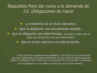 Requisitos Para dar curso a la demanda de J.E. Obligaciones de Hacer La existencia de un título ejecutivo;  Que la obligación sea actualmente exigible;  Que la obligación sea determinada;  (es decir en este caso se exige que sea líquida, sino que determinada).  Que la acción ejecutiva no esté prescrita.  Concurriendo los requisitos antes señalados, el juez dará curso a la demanda ejecutiva, disponiendo los trámites pertinentes, los que varían en algunos aspectos según si la obligación dice relación con la suscripción de un documento o constitución de una obligación o si se refiere a la ejecución de una obra material.   