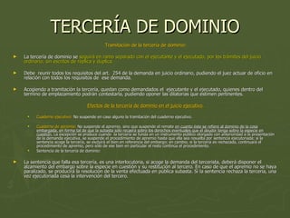 TERCERÍA DE DOMINIO Tramitación de la tercería de dominio: La tercería de dominio se  seguirá en ramo separado con el ejecutante y el ejecutado, por los trámites del juicio ordinario, sin escritos de réplica y dúplica.  Debe  reunir todos los requisitos del art.  254 de la demanda en juicio ordinario, pudiendo el juez actuar de oficio en relación con todos los requisitos de  ese demanda.  Acogiendo a tramitación la tercería, quedan como demandados el  ejecutante y el ejecutado, quienes dentro del termino de emplazamiento podrán contestarla, pudiendo oponer las dilatorias que estimen pertinentes.  Efectos de la tercería de dominio en el juicio ejecutivo. Cuaderno ejecutivo:  No suspende en caso alguno la tramitación del cuaderno ejecutivo. Cuaderno de apremio:  No suspende el apremio, sino que suspende el remate  en cuanto éste se refiere al dominio de la cosa embargada, en forma tal de que la subasta sólo recaerá sobre los derechos eventuales que el deudor tenga sobre la especie en cuestión.  La excepción se produce cuando  la tercería se funda en un instrumento público otorgado con anterioridad a la presentación de la demanda ejecutiva, se suspende el procedimiento de apremio hasta que ella sea resuelta por sentencia ejecutoriada; si la sentencia acoge la tercería, se excluirá el bien en referencia del embargo; en cambio, si la tercería es rechazada, continuará el procedimiento de apremio, pero sólo de ese bien en particular el resto continúa el procedimiento.  Sentencia de la tercería de dominio:  La sentencia que falla esa tercería, es una interlocutoria, si acoge la demanda del tercerista, deberá disponer el alzamiento del embargo sobre la especie en cuestión y su restitución al tercero. En caso de que el apremio no se haya paralizado, se producirá la resolución de la venta efectuada en pública subasta. Si la sentencia rechaza la tercería, una vez ejecutoriada cesa la intervención del tercero.  