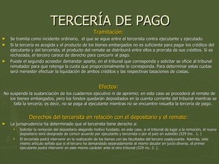 TERCERÍA DE PAGO Tramitación:  Se tramita como incidente ordinario,  el que se sigue entre el tercerista contra ejecutante y ejecutado.  Si la tercería es acogida y el producto de los bienes embargados no es suficiente para pagar los créditos del ejecutante y del tercerista, el producto del remate se distribuirá entre ellos a prorrata de sus créditos. Si es rechazada, el tercero carece de derecho para concurrir al pago.  Puede el segundo acreedor demandar aparte, en el tribunal que corresponda y solicitar se oficie al tribunal rematador para que retenga la cuota que proporcionalmente le corresponda. Para determinar estas cuotas será menester efectuar la liquidación de ambos créditos y las respectivas tasaciones de costas.  Efectos:  No suspende la sustanciación de los cuadernos ejecutivo ni de apremio; en este caso se procederá al remate de los bienes embargados, pero los fondos quedarán depositados en la cuenta corriente del tribunal mientras se falla la tercería; es decir, no se paga al ejecutante mientras no se encuentre resuelta la tercería de pago.  Derechos del tercerista en relación con el depositario y el remate:  La jurisprudencia ha determinado que el tercerista tiene derecho a:  Solicitar la remoción del depositario alegando motivo fundado; en este caso, si el tribunal da lugar a la remoción, el nuevo depositario será designado de común acuerdo por ejecutante y tercerista o por el juez en subsidio (529 Inc.  1. ) El tercerista podrá intervenir en la realización de los bienes con las facultades del tercero coadyuvante. Además, este mismo artículo señala que si el tercero ha demandado separadamente al mismo deudor en juicio diverso, el primer ejecutante podrá intervenir en este mismo carácter ante el otro tribunal (529 inc. 2. ).  