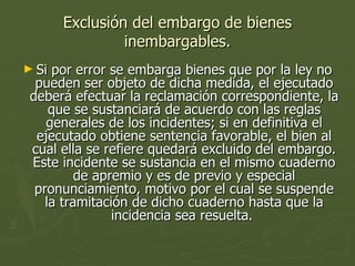 Exclusión del embargo de bienes inembargables. Si por error se embarga bienes que por la ley no pueden ser objeto de dicha medida, el ejecutado deberá efectuar la reclamación correspondiente, la que se sustanciará de acuerdo con las reglas generales de los incidentes; si en definitiva el ejecutado obtiene sentencia favorable, el bien al cual ella se refiere quedará excluido del embargo. Este incidente se sustancia en el mismo cuaderno de apremio y es de previo y especial pronunciamiento, motivo por el cual se suspende la tramitación de dicho cuaderno hasta que la incidencia sea resuelta.  