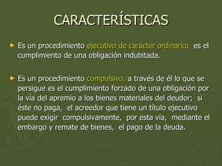 CARACTERÍSTICAS Es un procedimiento  ejecutivo de carácter ordinario :  es el cumplimiento de una obligación indubitada. Es un procedimiento  compulsivo,  a través de él lo que se persigue es el cumplimiento forzado de una obligación por la vía del apremio a los bienes materiales del deudor;  si éste no paga,  el acreedor que tiene un título ejecutivo puede exigir  compulsivamente,  por esta vía,  mediante el embargo y remate de bienes,  el pago de la deuda. 