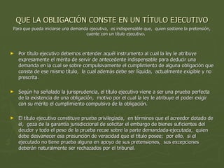 QUE LA OBLIGACIÓN CONSTE EN UN TÍTULO EJECUTIVO Para que pueda iniciarse una demanda ejecutiva,  es indispensable que,  quien sostiene la pretensión,  cuente con un título ejecutivo.   Por título ejecutivo debemos entender aquél instrumento al cual la ley le atribuye expresamente el mérito de servir de antecedente indispensable para deducir una demanda en la cual se sobre compulsivamente el cumplimiento de alguna obligación que consta de ese mismo título,  la cual además debe ser líquida,  actualmente exigible y no prescrita.  Según ha señalado la jurisprudencia, el título ejecutivo viene a ser una prueba perfecta de la existencia de una obligación,  motivo por el cual la ley le atribuye el poder exigir con su mérito el cumplimiento compulsivo de la obligación.  El título ejecutivo constituye prueba privilegiada,  en términos que el acreedor dotado de él,  goza de la garantía jurisdiccional de solicitar el embargo de bienes suficientes del deudor y todo el peso de la prueba recae sobre la parte demandada-ejecutada,  quien debe desvanecer esa presunción de veracidad que el título posee;  por ello,  si el ejecutado no tiene prueba alguna en apoyo de sus pretensiones,  sus excepciones deberán naturalmente ser rechazados por el tribunal.  