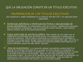 QUE LA OBLIGACIÓN CONSTE EN UN TÍTULO EJECUTIVO ENUMERACION DE LOS TITULOS EJECUTIVOS:  Son taxativos y están señalados en el artículo 434 del CPC y en algunas leyes especiales. Sentencias definitivas e interlocutorias firmes o ejecutoriadas de juicios declarativos:   Es indispensable copia de la misma,  debidamente autorizada por el funcionario competente,  que es el secretario mismo tribunal,  quien además deberá certificar que se encuentra ejecutoriada. Copia autorizada de escritura pública:   Ellas constan de una matriz que se contiene en los protocolos que son libros que se van empastando a medida que se juntan las escrituras.  Sólo al notario autorizante o a la persona que lo reemplace o subrogue en el cargo puede otorgar copia autorizada que tenga este valor,  así como el archivero judicial. Por tanto,  las fotocopias de escrituras públicas autorizadas por un notario diferente carecen de este mérito  ejecutivo. Acta de avenimiento:   (y en general cualquier equivalente jurisdiccional) Es el acuerdo al cual llegan las partes de un proceso en forma directa y lo presentan al tribunal para que éste le preste su aprobación,  la cual será otorgada siempre y cuando no se trate de derechos irrenunciables.  debe ser una copia autorizada del acta de avenimiento mismo,  así como de la resolución del juez que le presta su aprobación y lo manda tener como sentencia para todos los efectos legales,  copia que debe ser autorizada por el secretario del tribunal o por el archivero judicial. 