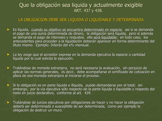 Que la obligación sea liquida y actualmente exigible ART. 437 y 438. LA OBLIGACION DEBE SER LIQUIDA O LIQUIDABLE Y DETERMINADA Es líquida,  cuando su objetivo se encuentra determinado en especie ,  así si se demanda el pago de una suma determinada de dinero,  la obligación será líquida,  pero si además se demanda el pago de intereses y reajustes,  ella  será liquidable ;  en todo caso,  los antecedentes para proceder a la liquidación deberán aparecer en forma determinante del título mismo.  Ejemplo. Interés del x% mensual. La ley exige que el acreedor exprese en la demanda ejecutiva la especie o cantidad líquida por la cual solicita la ejecución.  Tratándose de moneda extranjera,  no será necesaria la avaluación,  sin perjuicio de aplicar las normas generales,  es decir,  debe acompañarse el certificado de cotización en plaza de esa moneda extranjera al iniciarse el proceso.  Si la obligación es en parte líquida e ilíquida,  puede demandarse por el total;  sin embargo,  por la vía ejecutiva sólo respecto de la parte líquida o liquidable y respecto del resto en juicio declarativo,  conforme al art.  439.  Tratándose de juicios ejecutivos por obligaciones de hacer y no hacer la obligación deberá ser determinada o susceptible de ser determinada,  como por ejemplo la obligación de destruir un muro.  