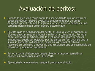 Avaluación de peritos: Cuando la ejecución recae sobre la especie debida que no exista en poder del deudor, deberá avaluarse previamente por un perito designado por el tribunal, lo mismo sucede cuando lo debido es una cantidad determinada de un género determinado.  En este caso la designación del perito, al igual que en el anterior, la efectúa directamente el tribunal, sin llamar a comparendo. Por otra parte, conforme al artículo 440, la avaluación del perito si bien es importante, puede ser objetada por las partes en forma tal de que la suma se aumente o disminuya, casos en los cuales el tribunal resolverá en definitiva a través de una resolución que es susceptible de reposición y apelación subsidiaria.  Por otra parte el ejecutado puede objetar la tasación también al oponer las excepciones (art. 464 Nº 8).  Ejecutoriada la avaluación. quedará preparado el título.  