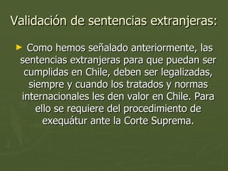 Validación de sentencias extranjeras: Como hemos señalado anteriormente, las sentencias extranjeras para que puedan ser cumplidas en Chile, deben ser legalizadas, siempre y cuando los tratados y normas internacionales les den valor en Chile. Para ello se requiere del procedimiento de exequátur ante la Corte Suprema. 