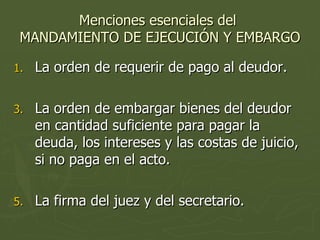 Menciones esenciales del  MANDAMIENTO DE EJECUCIÓN Y EMBARGO La orden de requerir de pago al deudor. La orden de embargar bienes del deudor en cantidad suficiente para pagar la deuda, los intereses y las costas de juicio, si no paga en el acto. La firma del juez y del secretario. 